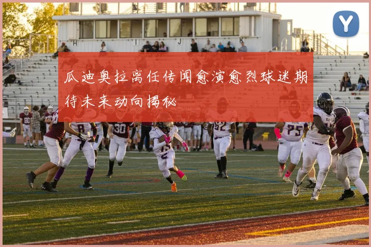 瓜迪奥拉离任传闻愈演愈烈球迷期待未来动向揭秘