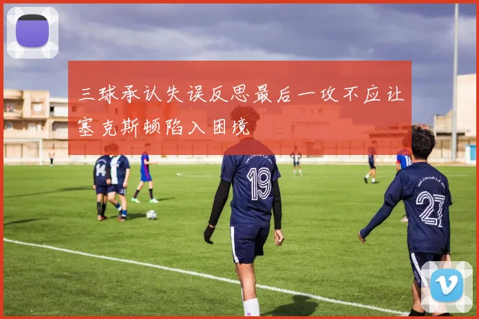 三球承认失误反思最后一攻不应让塞克斯顿陷入困境