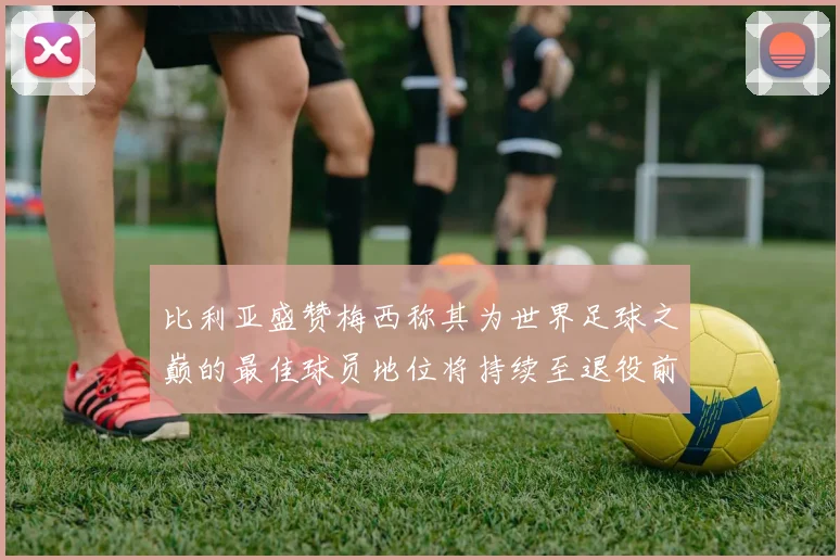 比利亚盛赞梅西称其为世界足球之巅的最佳球员地位将持续至退役前