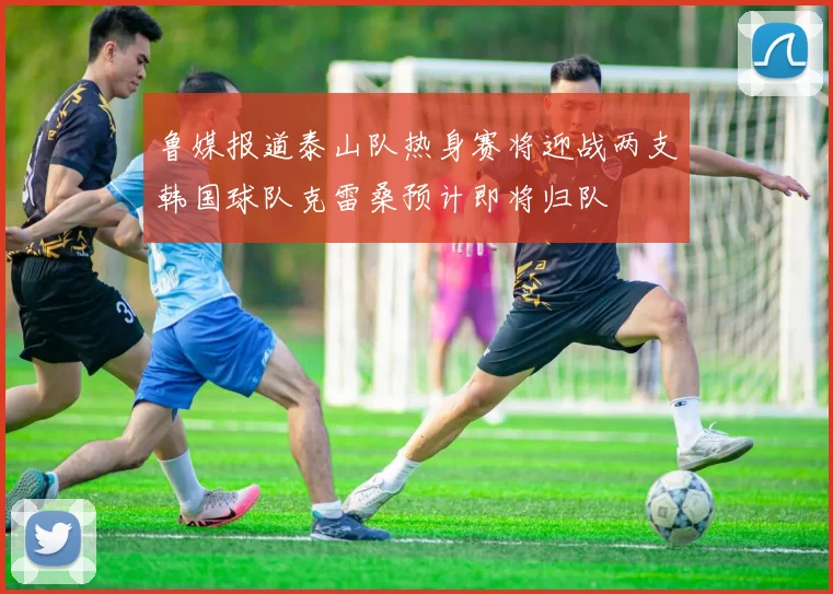 鲁媒报道泰山队热身赛将迎战两支韩国球队克雷桑预计即将归队
