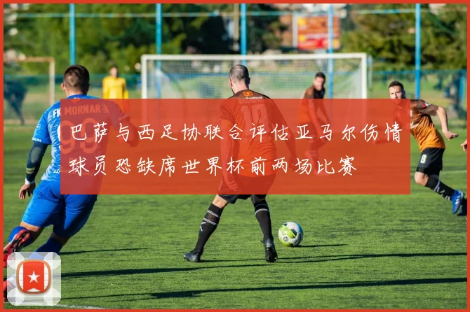 巴萨与西足协联合评估亚马尔伤情球员恐缺席世界杯前两场比赛