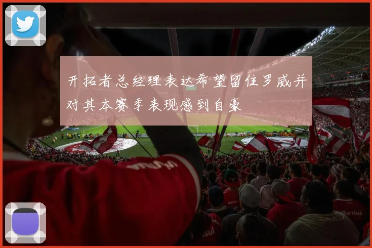 开拓者总经理表达希望留住罗威并对其本赛季表现感到自豪
