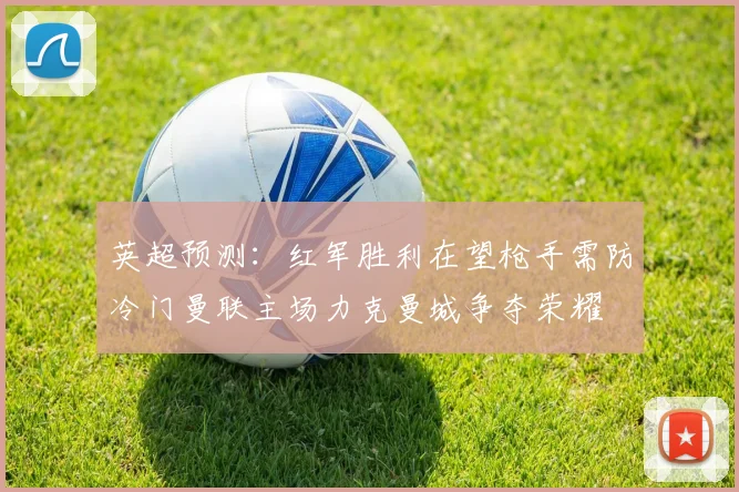 英超预测：红军胜利在望枪手需防冷门曼联主场力克曼城争夺荣耀