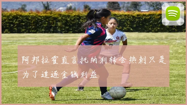 阿邦拉霍直言托纳利转会热刺只是为了追逐金钱利益