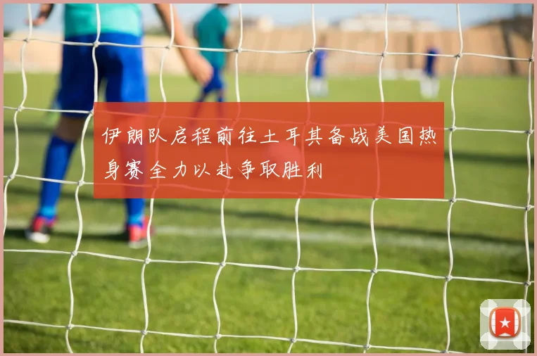 伊朗队启程前往土耳其备战美国热身赛全力以赴争取胜利