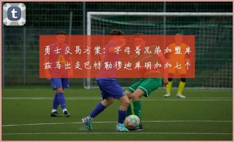 勇士交易方案：字母哥兄弟加盟库兹马出走巴特勒穆迪库明加加七个首轮选秀权