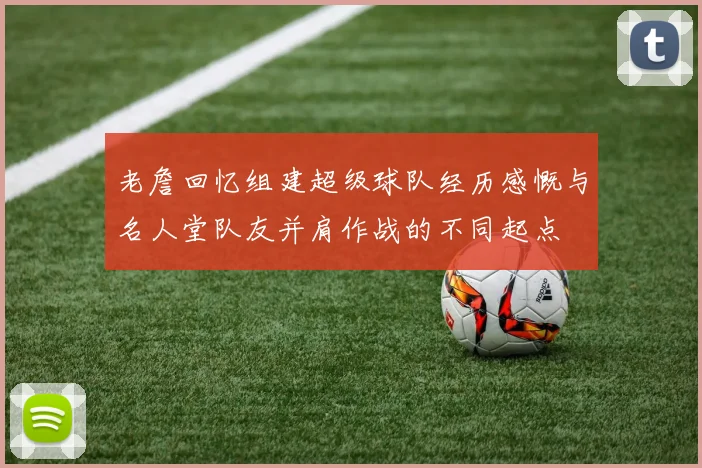 老詹回忆组建超级球队经历感慨与名人堂队友并肩作战的不同起点