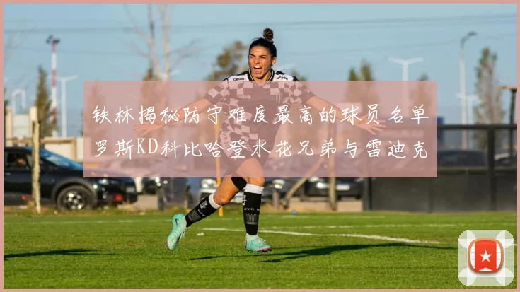 铁林揭秘防守难度最高的球员名单罗斯KD科比哈登水花兄弟与雷迪克