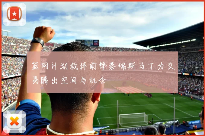 篮网计划裁掉前锋泰瑞斯马丁为交易腾出空间与机会