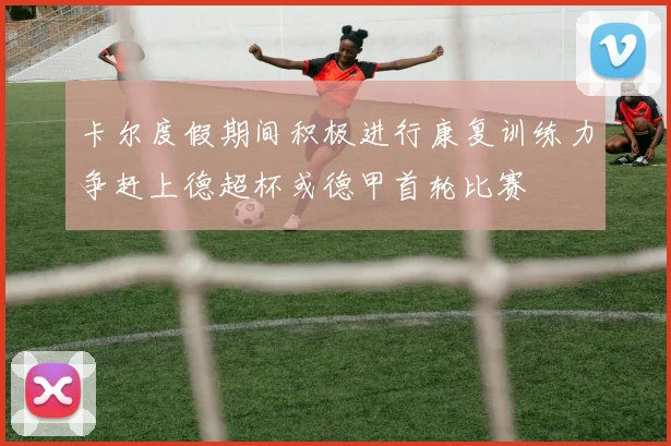 卡尔度假期间积极进行康复训练力争赶上德超杯或德甲首轮比赛