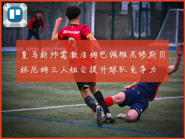 皇马新帅需激活姆巴佩维尼修斯贝林厄姆三人组合提升球队竞争力