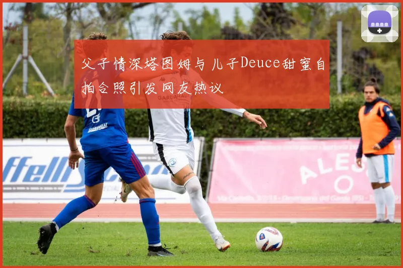 父子情深塔图姆与儿子Deuce甜蜜自拍合照引发网友热议