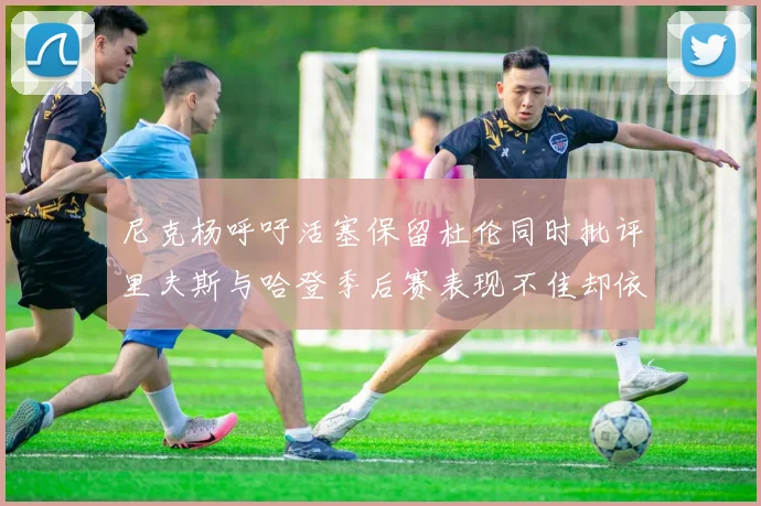 尼克杨呼吁活塞保留杜伦同时批评里夫斯与哈登季后赛表现不佳却依然高薪