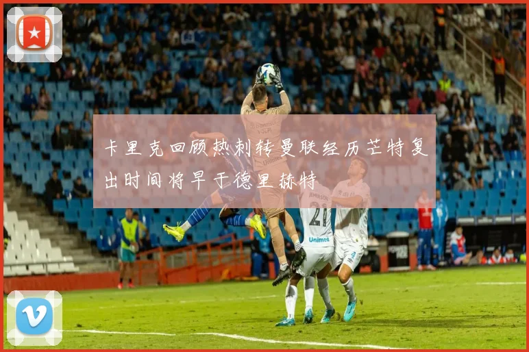 卡里克回顾热刺转曼联经历芒特复出时间将早于德里赫特