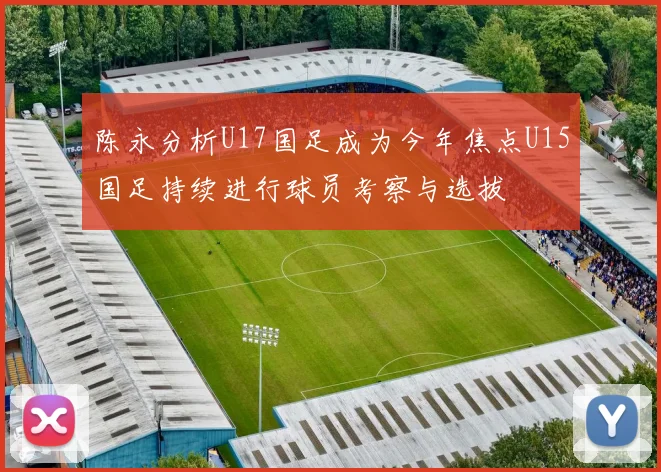 陈永分析U17国足成为今年焦点U15国足持续进行球员考察与选拔