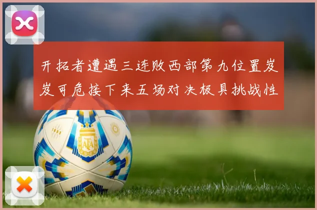 开拓者遭遇三连败西部第九位置岌岌可危接下来五场对决极具挑战性