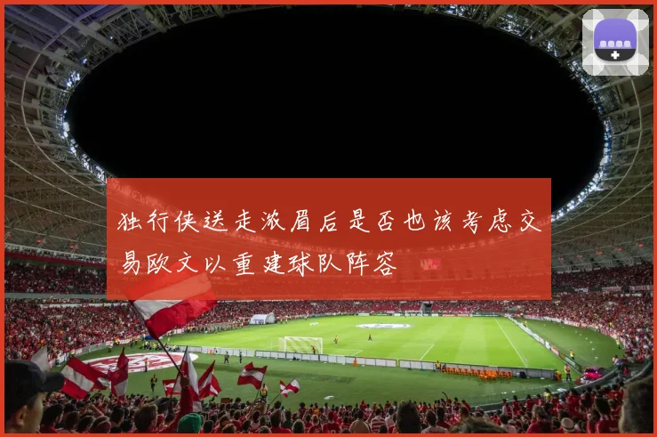 独行侠送走浓眉后是否也该考虑交易欧文以重建球队阵容