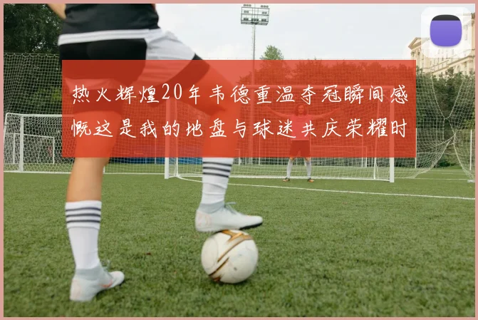 热火辉煌20年韦德重温夺冠瞬间感慨这是我的地盘与球迷共庆荣耀时刻