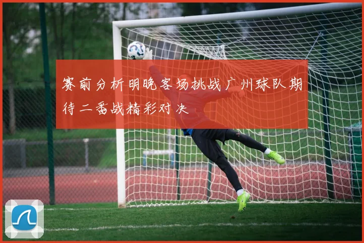 赛前分析明晚客场挑战广州球队期待二番战精彩对决