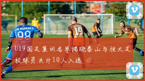U19国足集训名单揭晓泰山与恒大足校球员共计10人入选