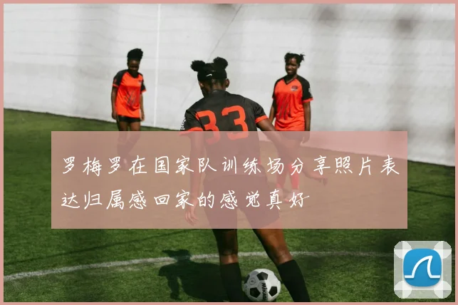 罗梅罗在国家队训练场分享照片表达归属感回家的感觉真好