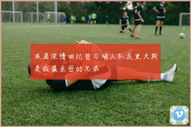 浓眉深情回忆昔日湖人队友里夫斯是我最亲密的兄弟