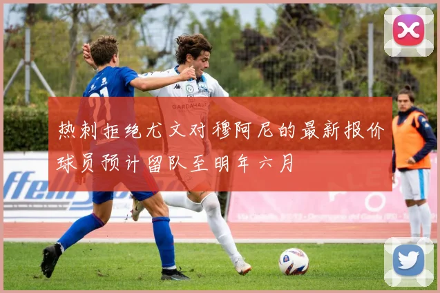 热刺拒绝尤文对穆阿尼的最新报价球员预计留队至明年六月