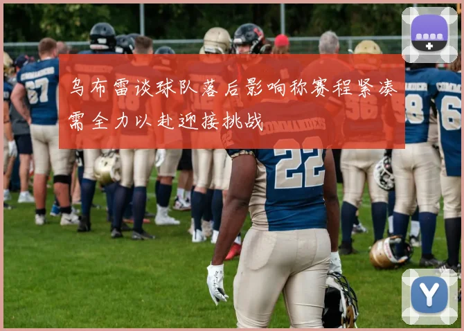 乌布雷谈球队落后影响称赛程紧凑需全力以赴迎接挑战