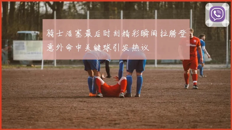 骑士活塞最后时刻精彩瞬间拉胯登意外命中关键球引发热议