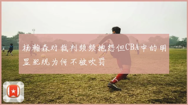 杨瀚森对裁判频频抱怨但CBA中的明显犯规为何不被吹罚