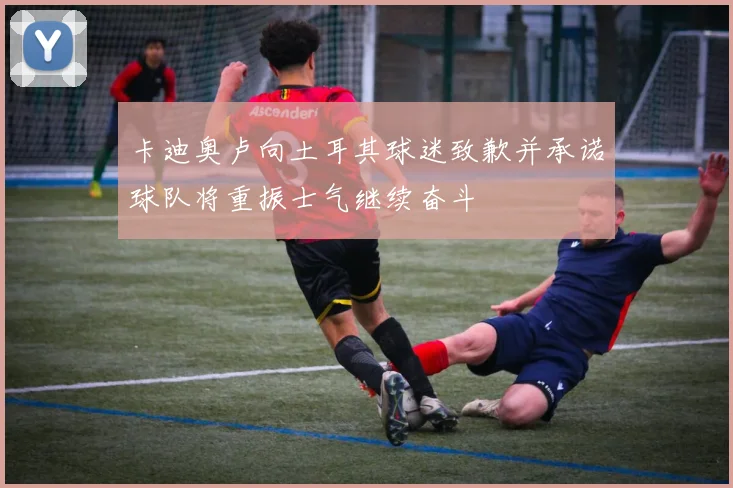 卡迪奥卢向土耳其球迷致歉并承诺球队将重振士气继续奋斗